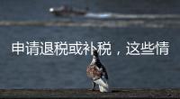 申请退税或补税，这些情况需注意
