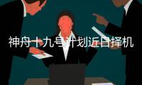 神舟十九号计划近日择机实施发射，船箭组合体转运至发射区