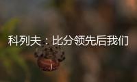 科列夫：比分领先后我们拖后防守了，但赢球是最重要的