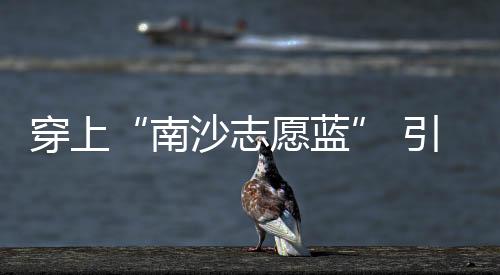 蓝引路后“讲好南沙故事