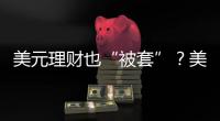 美元理财也“被套”
？美元半年贬值逾10%	，仍有投资者入场锁定超4%高息