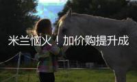 米兰恼火�！加价购提升成本却仍难满足，22岁小将儿毛梦还能实现么