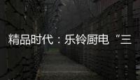 精品时代
：乐铃厨电“三大战略”升级剑指何方