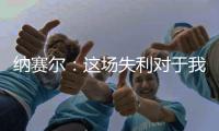 纳赛尔：这场失利对于我们来说是件好事，我们必须保持谦逊