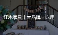 红木家具十大品牌：以用户为中心 实现企业盈利