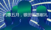 约惠五月，银田钜惠献礼