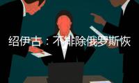 绍伊古
：不排除俄罗斯恢复核试验的可能