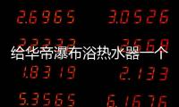 给华帝瀑布浴热水器一个机会
，让TA改变你的生活