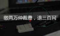 缴两万仲裁费
，退三百网购款：消费仲裁“霸王协议”