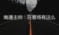 南通主帅
：在客场有这么多球迷来给我们加油�，我们感觉很安心