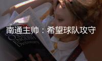 南通主帅：希望球队攻守两端都有出色发挥，给球迷一个好结果