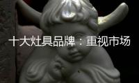 十大灶具品牌
：重视市场调研 紧抓消费者