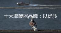 十大取暖器品牌：以优质产品赢取消费者芳心