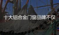 十大铝合金门窗品牌不仅颜值高，更重要的是这4点做得好