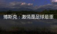 博斯克：激情是足球最重要的品质之一
，它应该凌驾于一切之上