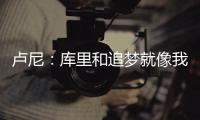 卢尼�：库里和追梦就像我的大哥哥，勇士生涯我太依赖他们俩了