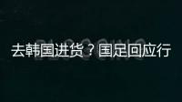 去韩国进货？国足回应行李多：51人共140箱 含51箱训练&比赛物资