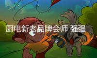 厨电新老品牌会师 强强联合进入产品合作阶段