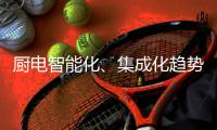 厨电智能化、集成化趋势“锐”不可挡