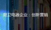 厨卫电器企业�：创新营销模式 开拓市场有方向
