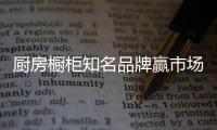 厨房橱柜知名品牌赢市场，得先打动消费者