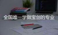 全国唯一学做宝剑的专业：每年约招30人，就业率几乎100%，有人月薪近两万