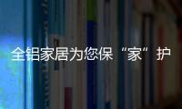 全铝家居为您保“家”护航�，让你轻松搞定装修烦恼!