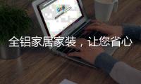 全铝家居家装，让您省心不止一点点!