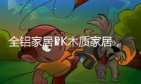全铝家居PK木质家居，让生活“铝”众不同!