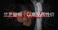 兰芝窗帘：以高品质性价比惊艳行业