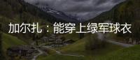 加尔扎：能穿上绿军球衣很有吸引力 球队管理层教练很信任我