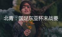 北青：国足东亚杯末战要进球更要取胜保尊严，球队笃定要攻出去