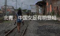 北青：中国女足有明显短板，失误匪夷所思，不知道教练风格