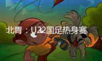 北青：U22国足热身赛调整为内部教学赛
，下月参加华山杯邀请赛