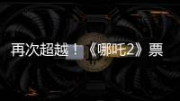 再次超越
！《哪吒2》票房进入全球票房榜前5名