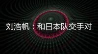 刘浩帆：和日本队交手对自己帮助很大 下一场我们奔着三分去