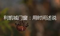 利凯城门窗	：用时间述说品质，用品质延续传承