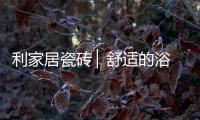 利家居瓷砖 ▏舒适的浴室空间，开启悠闲的生活时刻