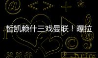 哲凯赖什三戏曼联！曝拉爵签新中锋策略�，1500万分成到手有助买人