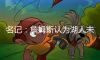 名记�：詹姆斯认为湖人未充分重视他的贡献 反将注意力转向东契奇