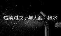 咸淡对决�，与大海“抢水”
