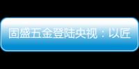 固盛五金登陆央视
：以匠心品质定义高端五金