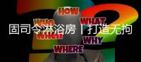 固司令淋浴房丨打造无拘无束的卫浴空间，让回家成为期待