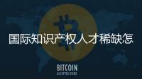 国际知识产权人才稀缺怎么破？重新定位转型！