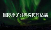 国际原子能机构将评估福岛核污染水处置工作 中方�：日方应提供全面配合