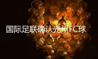 国际足联确认光州FC球员参赛资格合法，比赛不会被判负