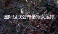 国际足联公布最新女足排名 中国位列第13