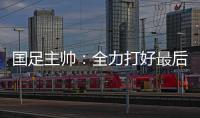 国足主帅	：全力打好最后两场18强赛