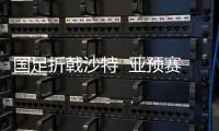 国足折戟沙特  亚预赛首轮比赛即告负