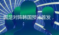 国足对阵韩国预计首发�，泰山队三将有机会，王钰栋张玉宁领衔出战